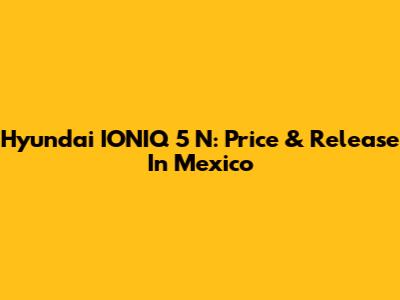 Hyundai IONIQ 5 N: Price & Release In Mexico